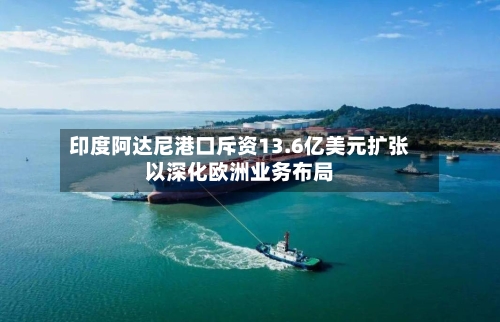 印度阿达尼港口斥资13.6亿美元扩张以深化欧洲业务布局-第2张图片