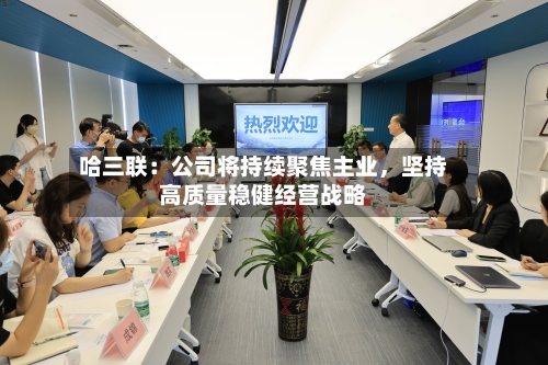 哈三联：公司将持续聚焦主业，坚持高质量稳健经营战略-第3张图片