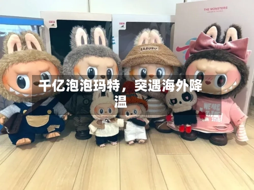 千亿泡泡玛特，突遇海外降温-第3张图片