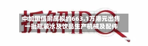中加国信附属拟约663.1万港元出售一批瓶装水及饮品生产机械及配件-第2张图片