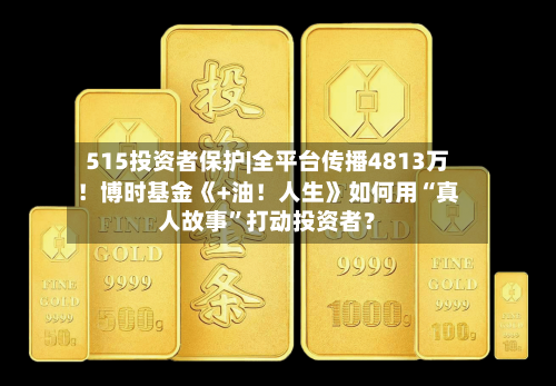 515投资者保护|全平台传播4813万！博时基金《+油！人生》如何用“真人故事”打动投资者？-第3张图片