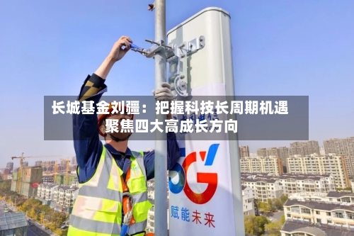 长城基金刘疆:把握科技长周期机遇 聚焦四大高成长方向-第3张图片