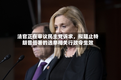 法官正在审议民主党诉求，拟阻止特朗普签署的选举相关行政令生效