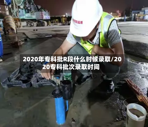 2020年专科批R段什么时候录取/2020专科批次录取时间