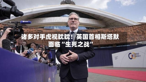 诸多对手虎视眈眈！英国首相斯塔默面临“生死之战	”-第2张图片