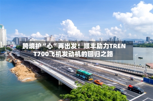 跨境护“心”再出发！顺丰助力TRENT700飞机发动机的回归之路-第2张图片