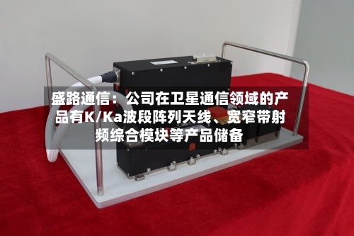 盛路通信：公司在卫星通信领域的产品有K/Ka波段阵列天线	、宽窄带射频综合模块等产品储备-第2张图片