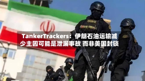 TankerTrackers：伊朗石油运输减少主因可能是泄漏事故 而非美国封锁