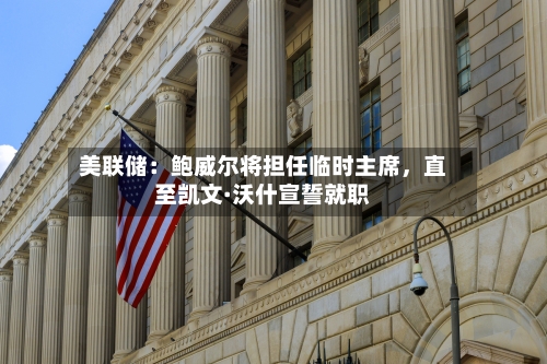 美联储：鲍威尔将担任临时主席，直至凯文·沃什宣誓就职-第2张图片