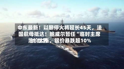中东最新！以黎停火将延长45天，法国航母抵达！鲍威尔暂任“临时主席	”！世界油价大涨，银价暴跌超10%-第2张图片