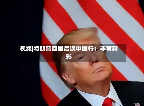 视频|特朗普回国后谈中国行：非常精彩