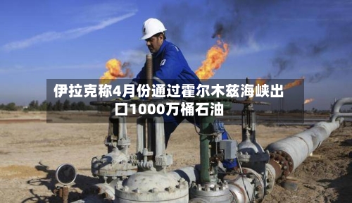 伊拉克称4月份通过霍尔木兹海峡出口1000万桶石油-第2张图片