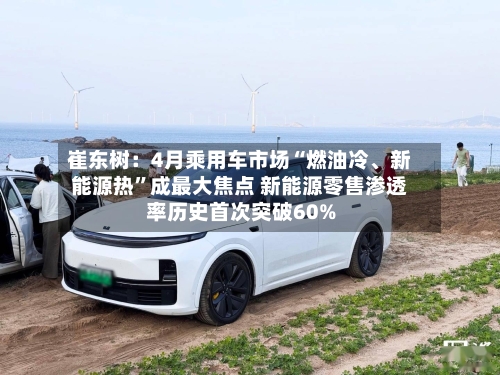 崔东树：4月乘用车市场“燃油冷	、新能源热”成最大焦点 新能源零售渗透率历史首次突破60%-第2张图片