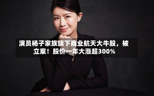 演员杨子家族旗下商业航天大牛股	，被立案！股价一年大涨超300%-第2张图片
