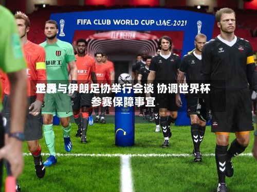 世界足联与伊朗足协举行会谈 协调世界杯参赛保障事宜-第3张图片