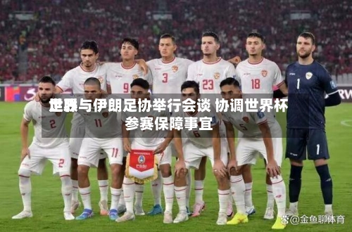 世界足联与伊朗足协举行会谈 协调世界杯参赛保障事宜-第2张图片