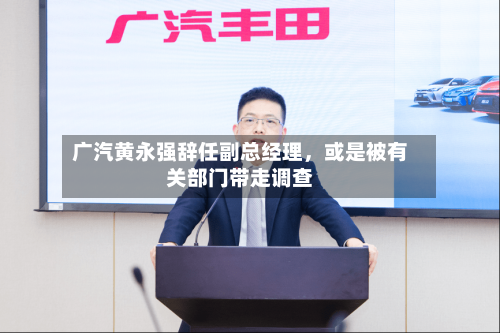 广汽黄永强辞任副总经理，或是被有关部门带走调查-第3张图片