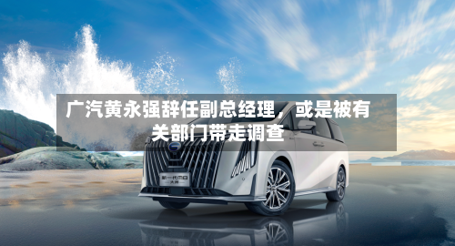 广汽黄永强辞任副总经理	，或是被有关部门带走调查-第2张图片