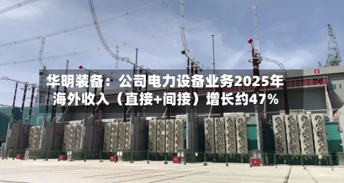 华明装备：公司电力设备业务2025年海外收入（直接+间接）增长约47%