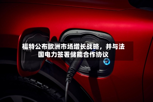 福特公布欧洲市场增长战略,并与法国电力签署储能合作协议