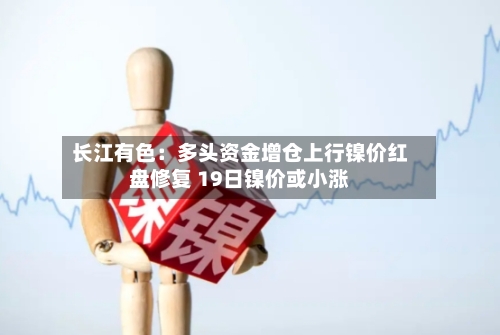 长江有色:多头资金增仓上行镍价红盘修复 19日镍价或小涨-第3张图片