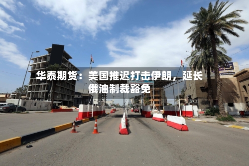 华泰期货：美国推迟打击伊朗，延长俄油制裁豁免-第2张图片