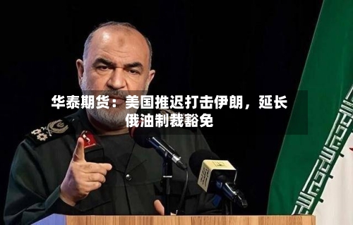 华泰期货：美国推迟打击伊朗，延长俄油制裁豁免-第3张图片