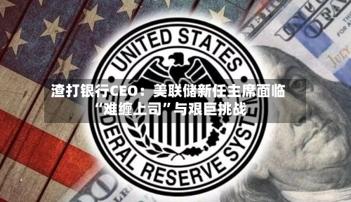 渣打银行CEO：美联储新任主席面临“难缠上司”与艰巨挑战