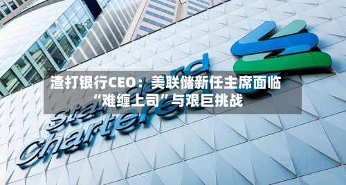 渣打银行CEO：美联储新任主席面临“难缠上司”与艰巨挑战-第2张图片