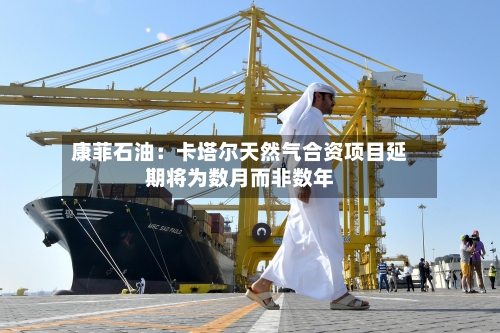 康菲石油:卡塔尔天然气合资项目延期将为数月而非数年