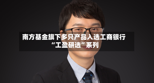 南方基金旗下多只产品入选工商银行“工盈研选	”系列-第3张图片