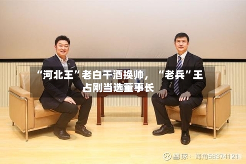 “河北王	”老白干酒换帅	， “老兵”王占刚当选董事长-第3张图片