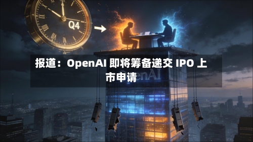 报道:OpenAI 即将筹备递交 IPO 上市申请