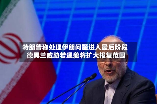 特朗普称处理伊朗问题进入最后阶段 德黑兰威胁若遇袭将扩大报复范围