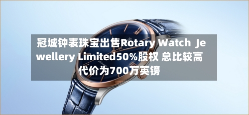 冠城钟表珠宝出售Rotary Watch Jewellery Limited50%股权 总比较高
代价为700万英镑
