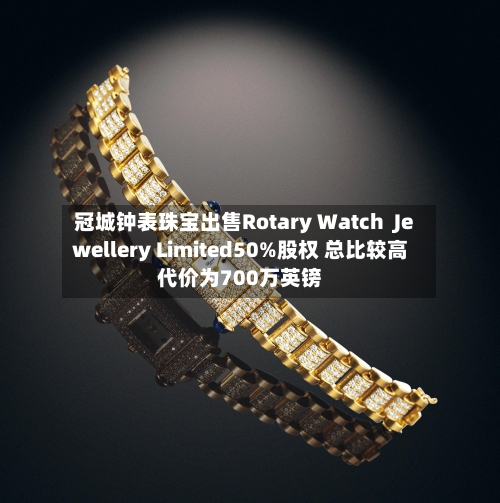 冠城钟表珠宝出售Rotary Watch  Jewellery Limited50%股权 总比较高代价为700万英镑-第2张图片