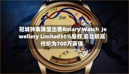 冠城钟表珠宝出售Rotary Watch  Jewellery Limited50%股权 总比较高代价为700万英镑-第3张图片