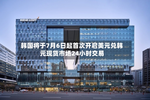韩国将于7月6日起首次开启美元兑韩元现货市场24小时交易