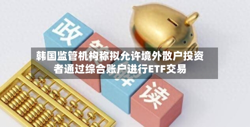 韩国监管机构称拟允许境外散户投资者通过综合账户进行ETF交易-第3张图片