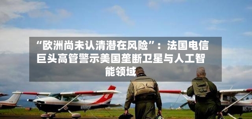 “欧洲尚未认清潜在风险”：法国电信巨头高管警示美国垄断卫星与人工智能领域-第2张图片
