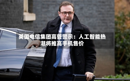 英国电信集团高管警示：人工智能热潮将推高手机售价-第2张图片