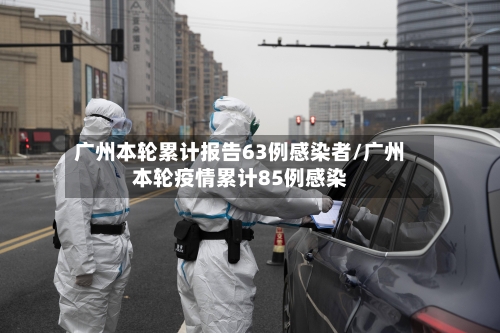 广州本轮累计报告63例感染者/广州本轮疫情累计85例感染