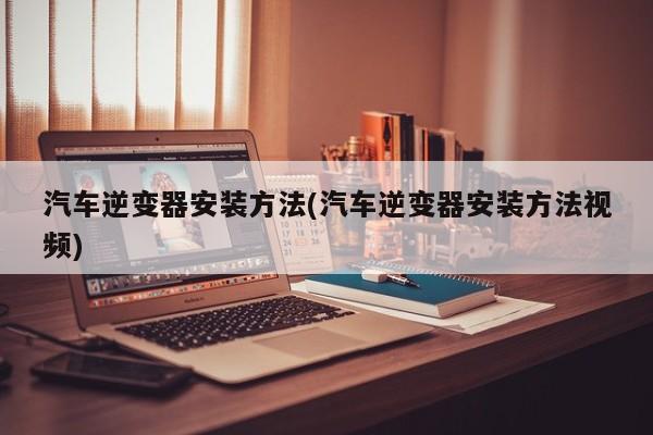 汽车逆变器安装方法(汽车逆变器安装方法视频)