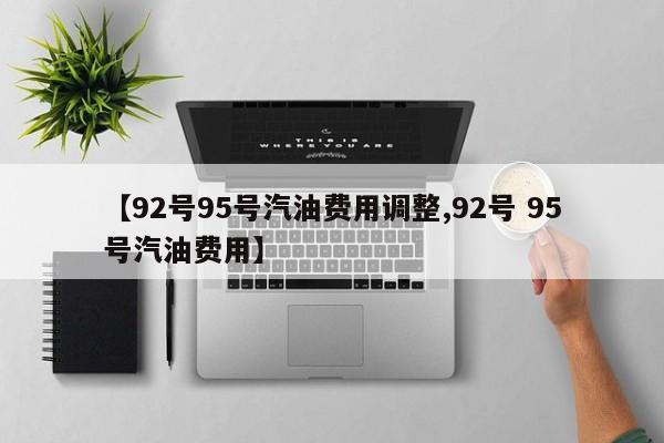 【92号95号汽油费用调整,92号 95号汽油费用】