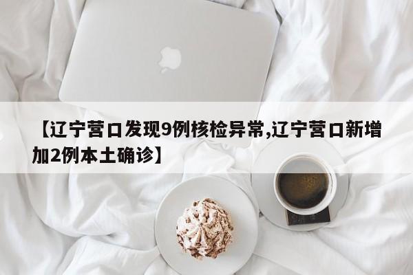 【辽宁营口发现9例核检异常,辽宁营口新增加2例本土确诊】