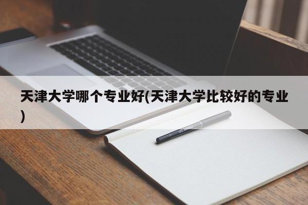 天津大学哪个专业好(天津大学比较好的专业)