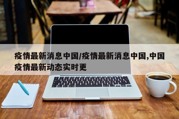 疫情最新消息中国/疫情最新消息中国,中国疫情最新动态实时更
