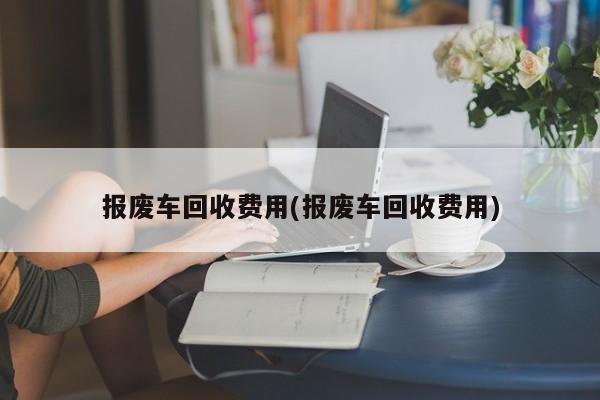 报废车回收费用(报废车回收费用)