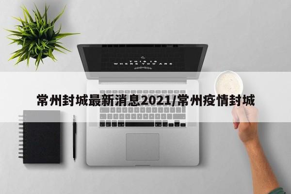常州封城最新消息2021/常州疫情封城