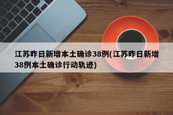 江苏昨日新增本土确诊38例(江苏昨日新增38例本土确诊行动轨迹)